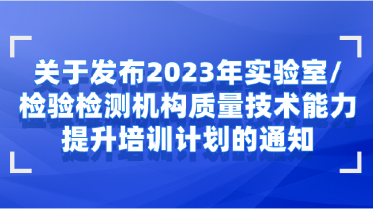 关于发布2023年实验室/检验检测机构质量技术能力提升培训计划的通知